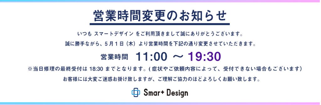 短縮営業のお知らせ いつも スマートデザイン を ご利用頂きまして誠にありがとうございます。 誠に勝手ながら、5月1日 （木）より 営業時間以下に変更させていただきます。 営業時間　11:00 ~ 19:30 ※当日の修理の最終受付は 18:30 までとなります。 お客様にはご不便・ご迷惑をおかけいたしますが、 ご理解とご協力のほど、よろしくお願いいたします。